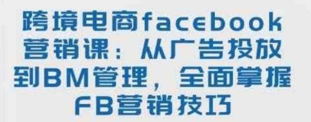 跨境电商facebook营销课：从广告投放到BM管理，全面掌握FB营销技巧 